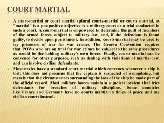 COURT MARTIAL
 A court-martial or court martial (plural courts-martial or courts martial, as
"martial" is a postpositive adjective is a military court or a trial conducted in
such a court. A court-martial is empowered to determine the guilt of members
of the armed forces subject to military law, and, if the defendant is found
guilty, to decide upon punishment. In addition, courts-martial may be used to
try prisoners of war for war crimes. The Geneva Convention requires
that POWs who are on trial for war crimes be subject to the same procedures
as would be the holding military’s own forces. Finally, courts-martial can be
convened for other purposes, such as dealing with violations of martial law,
and can involve civilian defendants.
 Most navies have a standard court-martial which convenes whenever a ship is
lost; this does not presume that the captain is suspected of wrongdoing, but
merely that the circumstances surrounding the loss of the ship be made part of
the official record. Most military forces maintain a judicial system that tries
defendants for breaches of military discipline. Some countries
like France and Germany have no courts martial in times of peace and use
civilian courts instead.
 