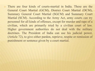  There are four kinds of courts-martial in India. These are the
General Court Martial (GCM), District Court Martial (DCM),
Summary General Court Martial (SGCM) and Summary Court
Martial (SCM). According to the Army Act, army courts can try
personnel for all kinds of offenses, except for murder and rape of a
civilian, which are primarily tried by a civilian court of law.
Higher government authorities do not deal with the military
doctrines. The President of India can use his judicial power,
(Article 72), to give either pardon, reprieve, respite or remission of
punishment or sentence given by a court martial.
 