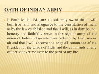 OATH OF INDIAN ARMY
 I, Parth Milind Bhagare do solemnly swear that I will
bear true faith and allegiance to the constitution of India
as by the law established and that I will, as in duty bound,
honesty and faithfully serve in the regular army of the
union of India and go wherever ordered, by land, sea or
air and that I will observe and obey all commands of the
President of the Union of India and the commands of any
officer set over me even to the peril of my life.
 
