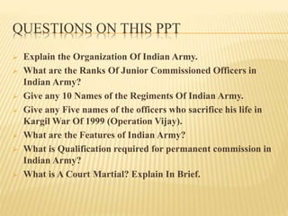 QUESTIONS ON THIS PPT
 Explain the Organization Of Indian Army.
 What are the Ranks Of Junior Commissioned Officers in
Indian Army?
 Give any 10 Names of the Regiments Of Indian Army.
 Give any Five names of the officers who sacrifice his life in
Kargil War Of 1999 (Operation Vijay).
 What are the Features of Indian Army?
 What is Qualification required for permanent commission in
Indian Army?
 What is A Court Martial? Explain In Brief.
 