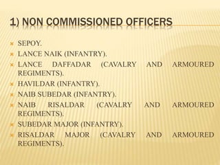 1) NON COMMISSIONED OFFICERS
 SEPOY.
 LANCE NAIK (INFANTRY).
 LANCE DAFFADAR (CAVALRY AND ARMOURED
REGIMENTS).
 HAVILDAR (INFANTRY).
 NAIB SUBEDAR (INFANTRY).
 NAIB RISALDAR (CAVALRY AND ARMOURED
REGIMENTS).
 SUBEDAR MAJOR (INFANTRY).
 RISALDAR MAJOR (CAVALRY AND ARMOURED
REGIMENTS).
 