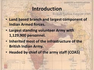 Introduction
• Land based branch and largest component of
Indian Armed forces.
• Largest standing volunteer Army with
1,129,900 personnel.
• Inherited most of the infrastructure of the
British Indian Army.
• Headed by chief of the army staff (COAS)
 