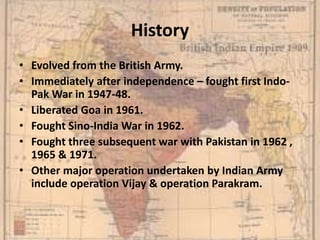 History
• Evolved from the British Army.
• Immediately after independence – fought first Indo-
Pak War in 1947-48.
• Liberated Goa in 1961.
• Fought Sino-India War in 1962.
• Fought three subsequent war with Pakistan in 1962 ,
1965 & 1971.
• Other major operation undertaken by Indian Army
include operation Vijay & operation Parakram.
 
