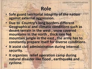 Role
• Safe guard territorial integrity of the nation
against external aggression.
• Due to Country’s long borders different
Geographical and climatic conditions such as
desert terrain in the west , snow covered
mountains in the north , thick rain fed
mountain jungle in the east , the army has to
constantly prepare itself for diverse conditions.
• It assist civil administration during internal
security.
• It organizes relief operation camp during
natural disaster like flood , earthquake and
cyclone.
 