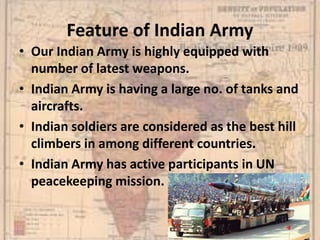 Feature of Indian Army
• Our Indian Army is highly equipped with
number of latest weapons.
• Indian Army is having a large no. of tanks and
aircrafts.
• Indian soldiers are considered as the best hill
climbers in among different countries.
• Indian Army has active participants in UN
peacekeeping mission.
 
