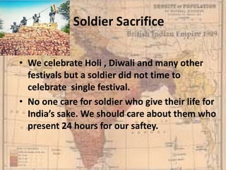 A Soldier Sacrifice
• We celebrate Holi , Diwali and many other
festivals but a soldier did not time to
celebrate single festival.
• No one care for soldier who give their life for
India’s sake. We should care about them who
present 24 hours for our saftey.
 