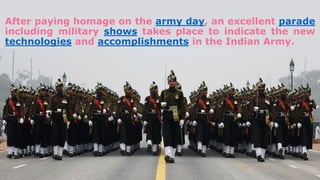 After paying homage on the army day, an excellent parade
including military shows takes place to indicate the new
technologies and accomplishments in the Indian Army.
 