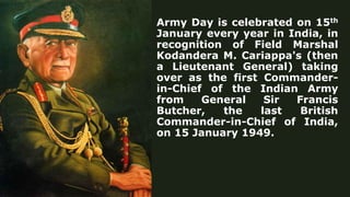 Army Day is celebrated on 15th
January every year in India, in
recognition of Field Marshal
Kodandera M. Cariappa's (then
a Lieutenant General) taking
over as the first Commander-
in-Chief of the Indian Army
from General Sir Francis
Butcher, the last British
Commander-in-Chief of India,
on 15 January 1949.
 