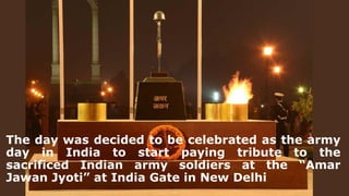 The day was decided to be celebrated as the army
day in India to start paying tribute to the
sacrificed Indian army soldiers at the “Amar
Jawan Jyoti” at India Gate in New Delhi
 