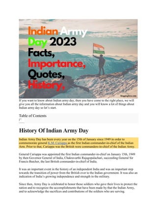 If you want to know about Indian army day, then you have come to the right place, we will
give you all the information about Indian army day and you will know a lot of things about
Indian army day so let’s start.
Table of Contents
History Of Indian Army Day
Indian Army Day has been every year on the 15th of January since 1949 in order to
commemorate general K.M. Cariappa as the first Indian commander-in-chief of the Indian
Arm. Prior to that, Cariappa was the British were commanders-in-chief of the Indian Army.
General Cariappa was appointed the first Indian commander-in-chief on January 15th, 1949
by then Governor General of India, Chakravarthi Rajagopalachari, succeeding General Sir
Francis Butcher, the last British commander-in-chief of India.
It was an important event in the history of an independent India and was an important step
towards the transition of power from the British over to the Indian government. It was also an
indication of India’s growing independence and strength in the military.
Since then, Army Day is celebrated to honor those soldiers who gave their lives to protect the
nation and to recognize the accomplishments that have been made by that the Indian Army,
and to acknowledge the sacrifices and contributions of the soldiers who are serving.
 