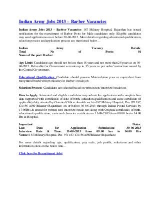 Indian Army Jobs 2013 – Barber Vacancies
Indian Army Jobs 2013 – Barber Vacancies: 187 Military Hospital, Rajasthan has issued
notification for the recruitment of Barber Posts for Male candidates only. Eligible candidates
may send applications on or before 30-06-2013. More details regarding educational qualification,
selection process and application process are mentioned below…
Indian Army Vacancy Details:
Total No of Posts: 01
Name of the post: Barber
Age Limit: Candidates age should not be less than 18 years and not more than 25 years as on 30-
06-2013. Relaxable for Government servants up to 35 years as per order/ instruction issued by
the Central Government.
Educational Qualification: Candidate should possess Matriculation pass or equivalent from
recognized board with proficiency in Barber’s trade job.
Selection Process: Candidates are selected based on written test/ interview/ trade test.
How to Apply: Interested and eligible candidates may submit the application with complete bio-
data supported with certificates of date of birth, education qualification and caste certificate (if
applicable) duly attested by Gazetted Officer should reach to187 Military Hospital, Pin- 971187,
C/o 56 APO Bikaner (Rajasthan) on or before 30-06-2013 through Indian Postal Services by
17:00Hrs & attend for written test/ interview/ trade test along with Original certificates of birth,
educational qualification, caste and character certificate on 11-08-2013 from 09:00 hrs to 14:00
Hrs at Hospital.
Important Dates:
Last Date for Application Submission: 30-06-2013
Interview Date & Time: 11-08-2013 from 09:00 hrs to 14:00 Hrs
Venue: 187 Military Hospital, Pin- 971187, C/o 56 APOBikaner (Rajasthan)
For more details regarding age, qualification, pay scale, job profile, selections and other
information click on the below link…
Click here for Recruitment Advt
 
