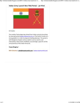 http://nitinmaximumhit.blogspot.com/2009/11/indian-army-launch-new-w...   http://nitinmaximumhit.blogspot.com/2009/11/indian-army-launch-new-w...



                Indian Army Launch New Web Portal - jai Hind




                Hi Friends

                The another Technology step ahead from Indian army by launching
                its new web portal (www.indianarmy.nic.in.) The Portal is build on a
                strong pla orm in order to ping any hacking a empts. The portal is
                well designed and gives various op ons such as search, user
                interac vity, latest events, feedback, secured login, space for all the
                arms/services of the Indian Army etc.

                Happy Blogging !

                Ni n Chauhan | ni n@maximumhit.com | www.maximumhit.com




1 of 1                                                                                                                      11/30/2009 12:54 PM
 