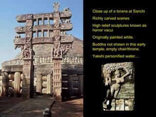 Close up of a torana at Sanchi Richly carved scenes High relief sculptures known as horror vacui Originally painted white. Buddha not shown in this early temple, empty chair/throne. Yakshi personified water… 