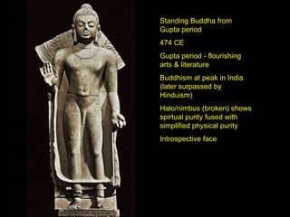 Standing Buddha from Gupta period 474 CE Gupta period - flourishing arts & literature Buddhism at peak in India (later surpassed by Hinduism) Halo/nimbus (broken) shows spirtual purity fused with simplified physical purity Introspective face 