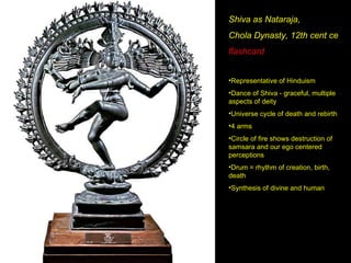 Shiva as Nataraja, Chola Dynasty, 12th cent ce flashcard Representative of Hinduism Dance of Shiva - graceful, multiple aspects of deity Universe cycle of death and rebirth 4 arms Circle of fire shows destruction of samsara and our ego centered perceptions Drum = rhythm of creation, birth, death Synthesis of divine and human 