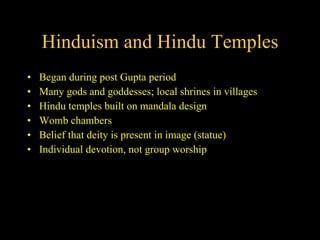 Hinduism and Hindu Temples Began during post Gupta period Many gods and goddesses; local shrines in villages Hindu temples built on mandala design Womb chambers Belief that deity is present in image (statue) Individual devotion, not group worship 