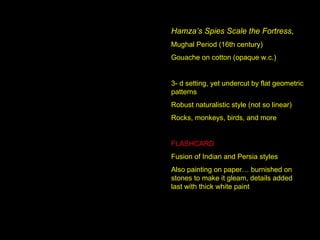 Hamza’s Spies Scale the Fortress ,  Mughal Period (16th century) Gouache on cotton (opaque w.c.) 3- d setting, yet undercut by flat geometric patterns Robust naturalistic style (not so linear) Rocks, monkeys, birds, and more FLASHCARD Fusion of Indian and Persia styles Also painting on paper… burnished on stones to make it gleam, details added last with thick white paint 