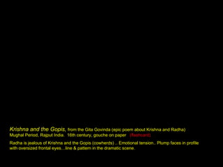 Krishna and the Gopis,  from the Gita Govinda (epic poem about Krishna and Radha) Mughal Period, Rajput India.  16th century, gouche on paper  (flashcard) Radha is jealous of Krishna and the Gopis (cowherds) .. Emotional tension.. Plump faces in profile with oversized frontal eyes…line & pattern in the dramatic scene. 
