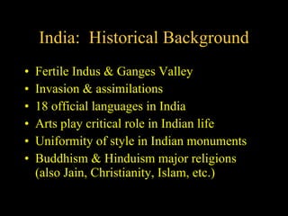 India:  Historical Background Fertile Indus & Ganges Valley Invasion & assimilations 18 official languages in India Arts play critical role in Indian life Uniformity of style in Indian monuments Buddhism & Hinduism major religions (also Jain, Christianity, Islam, etc.) 