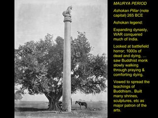 MAURYA PERIOD Ashokan Pillar  (note capital) 265 BCE Ashokan legend:  Expanding dynasty, WAR conquered much of India. Looked at battlefield horror; 1000s of dead and dying, … saw Buddhist monk slowly walking through praying & comforting dying. Vowed to spread the teachings of Buddhism.. Built many shrines, sculptures, etc as major patron of the arts. 