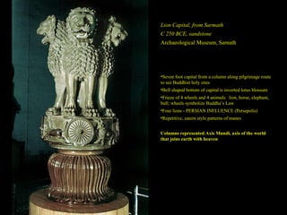 Lion Capital, from Sarmath C 250 BCE, sandstone Archaeological Museum, Sarnath Seven foot capital from a column along pilgrimage route to see Buddhist holy sites Bell shaped bottom of capital is inverted lotus blossum Frieze of 4 wheels and 4 animals:  lion, horse, elephant, bull; wheels symbolize Buddha’s Law Four lions - PERSIAN INFLUENCE (Persepolis) Repetitive, eatern style patterns of manes Columns represented Axis Mundi, axis of the world that joins earth with heaven 