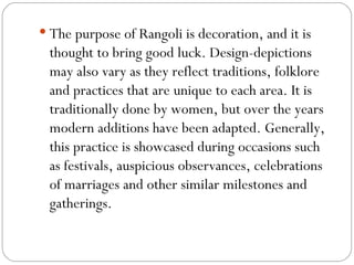 The purpose of Rangoli is decoration, and it is thought to bring good luck. Design-depictions may also vary as they reflect traditions, folklore and practices that are unique to each area. It is traditionally done by women, but over the years modern additions have been adapted. Generally, this practice is showcased during occasions such as festivals, auspicious observances, celebrations of marriages and other similar milestones and gatherings. 