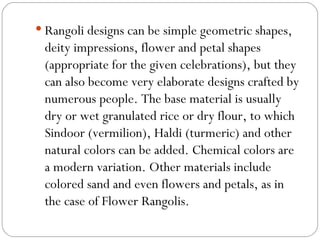 Rangoli designs can be simple geometric shapes, deity impressions, flower and petal shapes (appropriate for the given celebrations), but they can also become very elaborate designs crafted by numerous people. The base material is usually dry or wet granulated rice or dry flour, to which Sindoor (vermilion), Haldi (turmeric) and other natural colors can be added. Chemical colors are a modern variation. Other materials include colored sand and even flowers and petals, as in the case of Flower Rangolis. 