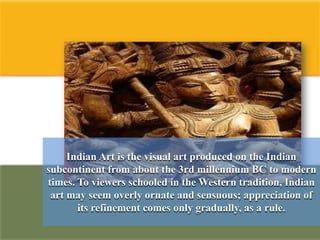 Indian Art is the visual art produced on the Indian
subcontinent from about the 3rd millennium BC to modern
times. To viewers schooled in the Western tradition, Indian
 art may seem overly ornate and sensuous; appreciation of
       its refinement comes only gradually, as a rule.
 