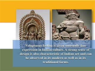 Voluptuous feeling is given unusually free
 expression in Indian culture. A strong sense of
design is also characteristic of Indian art and can
    be observed in its modern as well as in its
                 traditional forms.
 