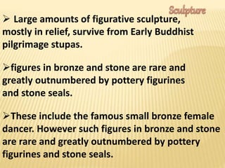  Large amounts of figurative sculpture,
mostly in relief, survive from Early Buddhist
pilgrimage stupas.
figures in bronze and stone are rare and
greatly outnumbered by pottery figurines
and stone seals.
These include the famous small bronze female
dancer. However such figures in bronze and stone
are rare and greatly outnumbered by pottery
figurines and stone seals.
 