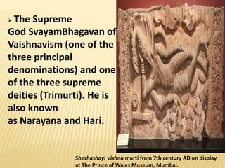 Sheshashayi Vishnu murti from 7th century AD on display
at The Prince of Wales Museum, Mumbai.
 The Supreme
God SvayamBhagavan of
Vaishnavism (one of the
three principal
denominations) and one
of the three supreme
deities (Trimurti). He is
also known
as Narayana and Hari.
 