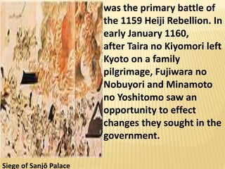 Siege of Sanjō Palace
was the primary battle of
the 1159 Heiji Rebellion. In
early January 1160,
after Taira no Kiyomori left
Kyoto on a family
pilgrimage, Fujiwara no
Nobuyori and Minamoto
no Yoshitomo saw an
opportunity to effect
changes they sought in the
government.
 