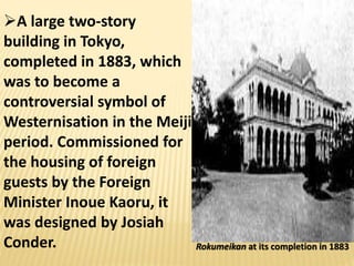 Rokumeikan at its completion in 1883
A large two-story
building in Tokyo,
completed in 1883, which
was to become a
controversial symbol of
Westernisation in the Meiji
period. Commissioned for
the housing of foreign
guests by the Foreign
Minister Inoue Kaoru, it
was designed by Josiah
Conder.
 