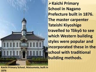 Kaichi Primary School, Matsumoto, built in
1876
Kaichi Primary
School in Nagano
Prefecture built in 1876.
The master carpenter
Tateishi Kiyoshige
travelled to Tōkyō to see
which Western building
styles were popular and
incorporated these in the
school with traditional
building methods.
 