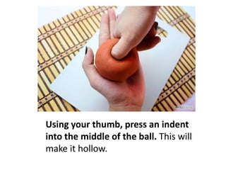 Using your thumb, press an indent
into the middle of the ball. This will
make it hollow.

 
