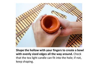 Shape the hollow with your fingers to create a bowl
with evenly sized edges all the way around. Check
that the tea light candle can fit into the hole; if not,
keep shaping.

 