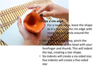 Create a rim edge.
• For a round lamp, leave the shape
as it is but raise the rim edge with
more clay in a circle around the
top.
• For a star shaped lamp, pinch the
sides of the top of the bowl with your
forefinger and thumb. This will indent
the top, creating a star shape.
• Six indents will create a six-sided star,
five indents will create a five-sided
star

 