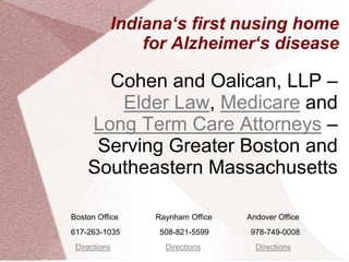Indiana‘s first nusing home
              for Alzheimer‘s disease

      Cohen and Oalican, LLP –
       Elder Law, Medicare and
    Long Term Care Attorneys –
     Serving Greater Boston and
    Southeastern Massachusetts

Boston Office   Raynham Office   Andover Office
617-263-1035     508-821-5599     978-749-0008
 Directions       Directions       Directions
 