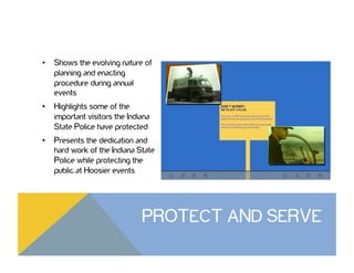 •  Shows the evolving nature of
planning and enacting
procedure during annual
events
•  Highlights some of the
important visitors the Indiana
State Police have protected
•  Presents the dedication and
hard work of the Indiana State
Police while protecting the
public at Hoosier events
PROTECT AND SERVE
 