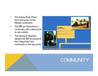 •  The Indiana State Police
have strong ties to the
Hoosier community
•  The ISP are themselves a
community with a deep bond
to one another
•  The filming of Hoosiers
allowed the ISP to represent
their department and
community on the big screen
COMMUNITY
 