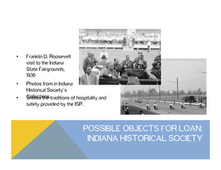 •  Franklin D. Roosevelt
visit to the Indiana
State Fairgrounds,
1936
•  Photos from in Indiana
Historical Society’s
Collections.•  Shows the traditions of hospitality and
safety provided by the ISP.
POSSIBLE OBJECTS FOR LOAN:
INDIANA HISTORICAL SOCIETY
 