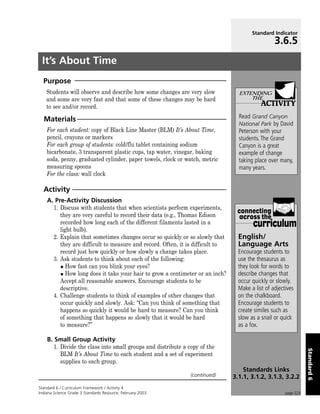 Standard Indicator
                                                                                                 3.6.5
 It’s About Time
  Purpose
    Students will observe and describe how some changes are very slow            extending
    and some are very fast and that some of these changes may be hard                THE
    to see and/or record.                                                                  ACTIVITY
  Materials                                                                      Read Grand Canyon
                                                                                 National Park by David
    For each student: copy of Black Line Master (BLM) It’s About Time,           Peterson with your
    pencil, crayons or markers                                                   students. The Grand
    For each group of students: cold/flu tablet containing sodium                Canyon is a great
    bicarbonate, 3 transparent plastic cups, tap water, vinegar, baking          example of change
    soda, penny, graduated cylinder, paper towels, clock or watch, metric        taking place over many,
    measuring spoons                                                             many years.
    For the class: wall clock

  Activity
    A. Pre-Activity Discussion
      1. Discuss with students that when scientists perform experiments,
                                                                                connecting
         they are very careful to record their data (e.g., Thomas Edison         across the
         recorded how long each of the different filaments lasted in a
         light bulb).
                                                                                       curriculum
      2. Explain that sometimes changes occur so quickly or so slowly that       English/
         they are difficult to measure and record. Often, it is difficult to     Language Arts
         record just how quickly or how slowly a change takes place.             Encourage students to
      3. Ask students to think about each of the following:                      use the thesaurus as
            How fast can you blink your eyes?                                    they look for words to
            How long does it take your hair to grow a centimeter or an inch?     describe changes that
         Accept all reasonable answers. Encourage students to be                 occur quickly or slowly.
         descriptive.                                                            Make a list of adjectives
      4. Challenge students to think of examples of other changes that           on the chalkboard.
         occur quickly and slowly. Ask: “Can you think of something that         Encourage students to
         happens so quickly it would be hard to measure? Can you think           create similes such as
         of something that happens so slowly that it would be hard               slow as a snail or quick
         to measure?”                                                            as a fox.

    B. Small Group Activity
       1. Divide the class into small groups and distribute a copy of the
                                                                                                                 Standard 6




          BLM It’s About Time to each student and a set of experiment
          supplies to each group.
                                                                                   Standards Links
                                                               (continued)     3.1.1, 3.1.2, 3.1.3, 3.2.2
Standard 6 / Curriculum Framework / Activity 4
Indiana Science Grade 3 Standards Resource, February 2003                                             page 223
 