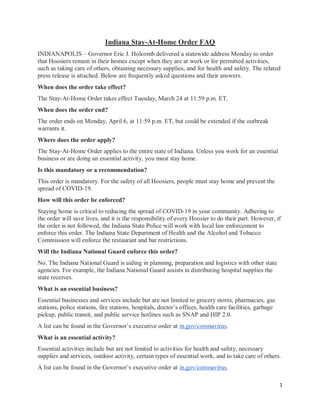 1
Indiana Stay-At-Home Order FAQ
INDIANAPOLIS – Governor Eric J. Holcomb delivered a statewide address Monday to order
that Hoosiers remain in their homes except when they are at work or for permitted activities,
such as taking care of others, obtaining necessary supplies, and for health and safety. The related
press release is attached. Below are frequently asked questions and their answers.
When does the order take effect?
The Stay-At-Home Order takes effect Tuesday, March 24 at 11:59 p.m. ET.
When does the order end?
The order ends on Monday, April 6, at 11:59 p.m. ET, but could be extended if the outbreak
warrants it.
Where does the order apply?
The Stay-At-Home Order applies to the entire state of Indiana. Unless you work for an essential
business or are doing an essential activity, you must stay home.
Is this mandatory or a recommendation?
This order is mandatory. For the safety of all Hoosiers, people must stay home and prevent the
spread of COVID-19.
How will this order be enforced?
Staying home is critical to reducing the spread of COVID-19 in your community. Adhering to
the order will save lives, and it is the responsibility of every Hoosier to do their part. However, if
the order is not followed, the Indiana State Police will work with local law enforcement to
enforce this order. The Indiana State Department of Health and the Alcohol and Tobacco
Commission will enforce the restaurant and bar restrictions.
Will the Indiana National Guard enforce this order?
No. The Indiana National Guard is aiding in planning, preparation and logistics with other state
agencies. For example, the Indiana National Guard assists in distributing hospital supplies the
state receives.
What is an essential business?
Essential businesses and services include but are not limited to grocery stores, pharmacies, gas
stations, police stations, fire stations, hospitals, doctor’s offices, health care facilities, garbage
pickup, public transit, and public service hotlines such as SNAP and HIP 2.0.
A list can be found in the Governor’s executive order at in.gov/coronavirus.
What is an essential activity?
Essential activities include but are not limited to activities for health and safety, necessary
supplies and services, outdoor activity, certain types of essential work, and to take care of others.
A list can be found in the Governor’s executive order at in.gov/coronavirus.
 