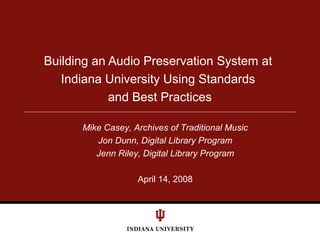 Building an Audio Preservation System at
Indiana University Using Standards
and Best Practices
Mike Casey, Archives of Traditional Music
Jon Dunn, Digital Library Program
Jenn Riley, Digital Library Program
April 14, 2008
 