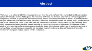 Abstract
The human body is host to 100 trillion microorganisms, ten times the number of cells in the human body and these microbes
contain 300 times the number of DNA genes that our human DNA does. The microbial component of our “superorganism” is
comprised of hundreds of species with immense biodiversity. Thanks to the National Institutes of Health’s Human Microbiome
Program researchers have been discovering the states of the human microbiome in health and disease. To put a more personal
face on the “patient of the future,” I have been collecting massive amounts of data from my own body over the last ten years,
which reveals detailed examples of the episodic evolution of this coupled immune-microbial system. An elaborate software
pipeline, running on high performance computers, reveals the details of the microbial ecology and its genetic components. A
variety of data science techniques are used to pull biomedical insights from this large data set. We can look forward to
revolutionary changes in medical practice over the next decade.
 
