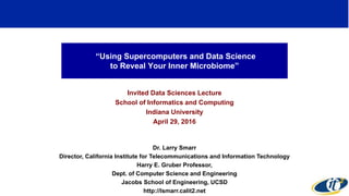 “Using Supercomputers and Data Science
to Reveal Your Inner Microbiome”
Invited Data Sciences Lecture
School of Informatics and Computing
Indiana University
April 29, 2016
Dr. Larry Smarr
Director, California Institute for Telecommunications and Information Technology
Harry E. Gruber Professor,
Dept. of Computer Science and Engineering
Jacobs School of Engineering, UCSD
http://lsmarr.calit2.net
1
 
