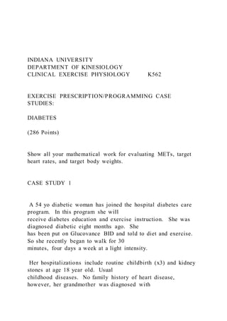 INDIANA UNIVERSITY
DEPARTMENT OF KINESIOLOGY
CLINICAL EXERCISE PHYSIOLOGY K562
EXERCISE PRESCRIPTION/PROGRAMMING CASE
STUDIES:
DIABETES
(286 Points)
Show all your mathematical work for evaluating METs, target
heart rates, and target body weights.
CASE STUDY 1
A 54 yo diabetic woman has joined the hospital diabetes care
program. In this program she will
receive diabetes education and exercise instruction. She was
diagnosed diabetic eight months ago. She
has been put on Glucovance BID and told to diet and exercise.
So she recently began to walk for 30
minutes, four days a week at a light intensity.
Her hospitalizations include routine childbirth (x3) and kidney
stones at age 18 year old. Usual
childhood diseases. No family history of heart disease,
however, her grandmother was diagnosed with
 