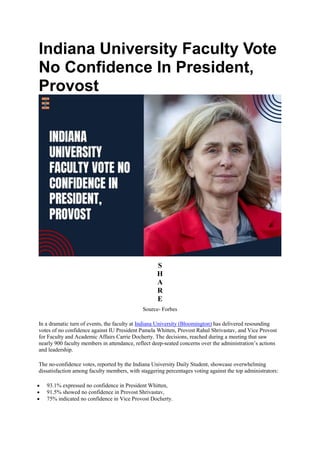Indiana University Faculty Vote
No Confidence In President,
Provost
S
H
A
R
E
Source- Forbes
In a dramatic turn of events, the faculty at Indiana University (Bloomington) has delivered resounding
votes of no confidence against IU President Pamela Whitten, Provost Rahul Shrivastav, and Vice Provost
for Faculty and Academic Affairs Carrie Docherty. The decisions, reached during a meeting that saw
nearly 900 faculty members in attendance, reflect deep-seated concerns over the administration’s actions
and leadership.
The no-confidence votes, reported by the Indiana University Daily Student, showcase overwhelming
dissatisfaction among faculty members, with staggering percentages voting against the top administrators:
 93.1% expressed no confidence in President Whitten,
 91.5% showed no confidence in Provost Shrivastav,
 75% indicated no confidence in Vice Provost Docherty.
 