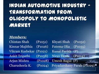 Indian Automotive Industry -
Transformation from
Oligopoly to Monopolistic
Market

Members:
Chintan Shah      (P1051)    Khyati Shah (P1052)
Kinnar Majithia   (P1026)    Fatema Olia (P1035)
Vikram Kasbekar   (P1021)    Kunal Parikh (P)
Ankit Tripathi    (P1058)    Nirav Doshi (P1014)
Arjun Mishra       (P1028)   Umesh Bagul (P)
Charusheela K.     (P1024)   Priyadarshany Parab (P1029)
 