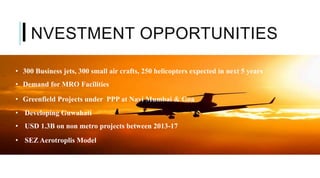 NVESTMENT OPPORTUNITIES
• 300 Business jets, 300 small air crafts, 250 helicopters expected in next 5 years
• Demand for MRO Facilities
• Greenfield Projects under PPP at Navi Mumbai & Goa
• Developing Guwahati
• USD 1.3B on non metro projects between 2013-17
• SEZ Aerotroplis Model
I
 